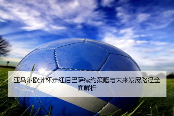 亚马尔欧洲杯走红后巴萨续约策略与未来发展路径全面解析