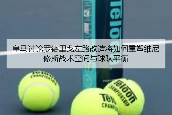 皇马讨论罗德里戈左路改造将如何重塑维尼修斯战术空间与球队平衡