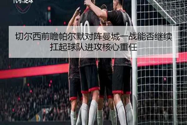 切尔西前瞻帕尔默对阵曼城一战能否继续扛起球队进攻核心重任