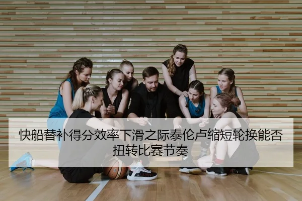快船替补得分效率下滑之际泰伦卢缩短轮换能否扭转比赛节奏