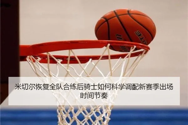 米切尔恢复全队合练后骑士如何科学调配新赛季出场时间节奏